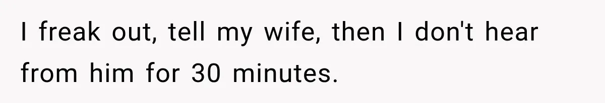 I freak out, tell my wife, then I don't hear from him for 30 minutes.