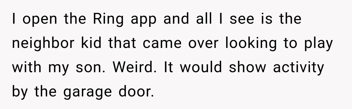 I open the Ring app and all I see is the neighbor kid that came over looking to play with my son. Weird. It would show activity by the garage...