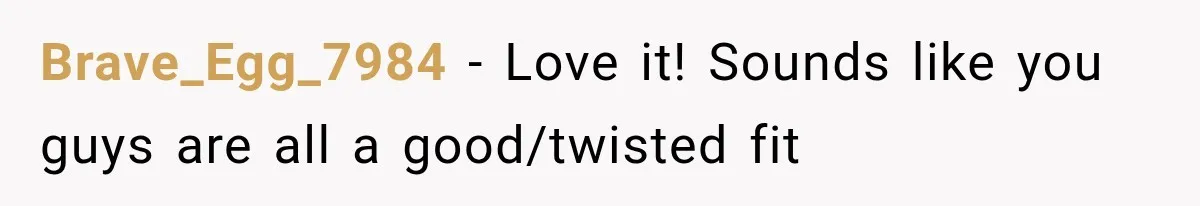 Brave_Egg_7984 − Love it! Sounds like you guys are all a good/twisted fit