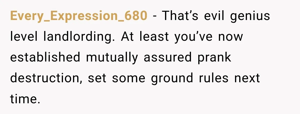 Every_Expression_680 − That’s evil genius level landlording. At least you’ve now established mutually assured prank destruction, set some ground rules next time.