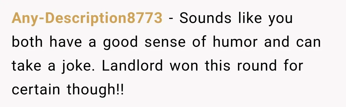 Any-Description8773 − Sounds like you both have a good sense of humor and can take a joke. Landlord won this round for certain though!!