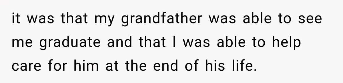 it was that my grandfather was able to see me graduate and that I was able to help care for him at the end of his life.