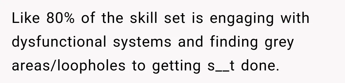 Like 80% of the skill set is engaging with dysfunctional systems and finding grey areas/loopholes to getting s__t done.