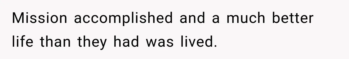 Mission accomplished and a much better life than they had was lived.