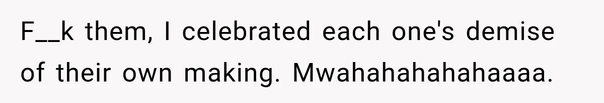 F__k them, I celebrated each one's demise of their own making. Mwahahahahahaaaa.