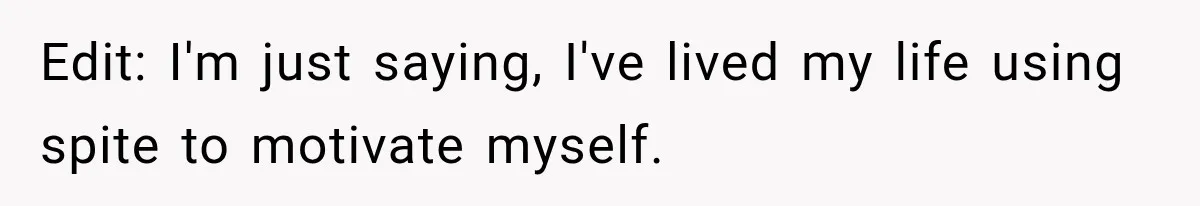 Edit: I'm just saying, I've lived my life using spite to motivate myself.