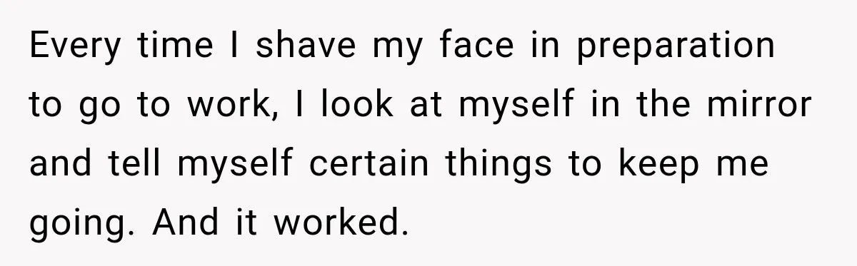 Every time I shave my face in preparation to go to work, I look at myself in the mirror and tell myself certain things to keep me going. And it...