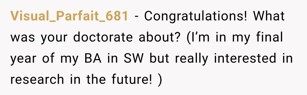 Visual_Parfait_681 − Congratulations! What was your doctorate about? (I’m in my final year of my BA in SW but really interested in research in the future! )