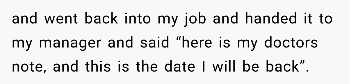 and went back into my job and handed it to my manager and said “here is my doctors note, and this is the date I will be back”.