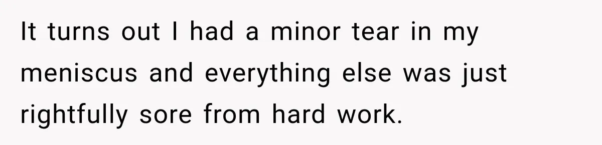 It turns out I had a minor tear in my meniscus and everything else was just rightfully sore from hard work.
