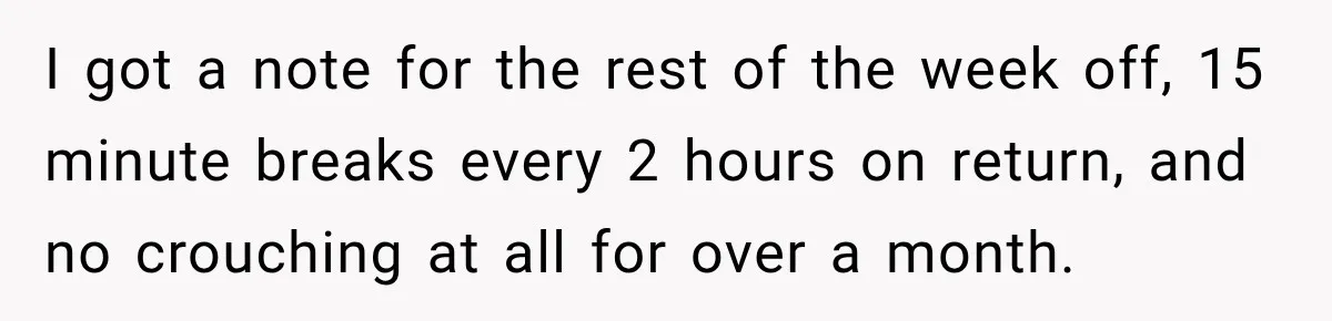 I got a note for the rest of the week off, 15 minute breaks every 2 hours on return, and no crouching at all for over a month.