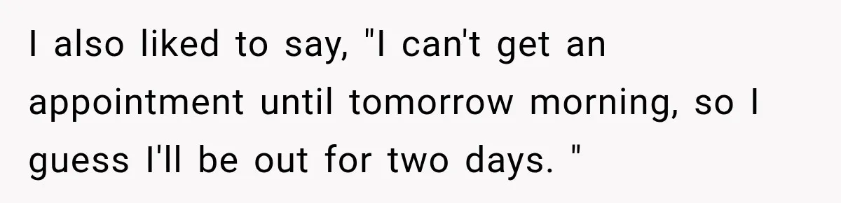 I also liked to say, "I can't get an appointment until tomorrow morning, so I guess I'll be out for two days. "