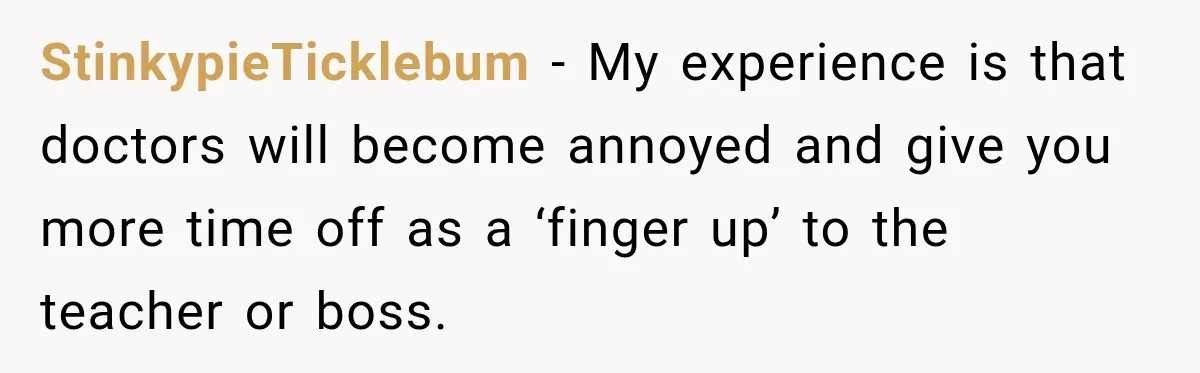 StinkypieTicklebum − My experience is that doctors will become annoyed and give you more time off as a ‘finger up’ to the teacher or boss.