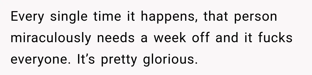 Every single time it happens, that person miraculously needs a week off and it fucks everyone. It’s pretty glorious.
