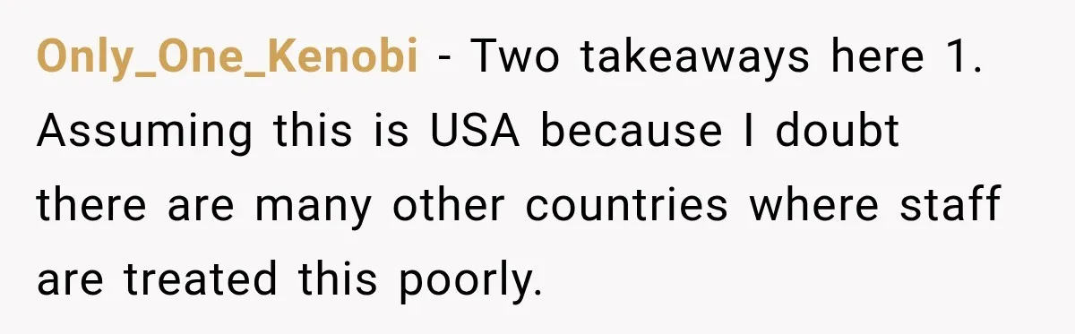 Only_One_Kenobi − Two takeaways here 1. Assuming this is USA because I doubt there are many other countries where staff are treated this poorly.