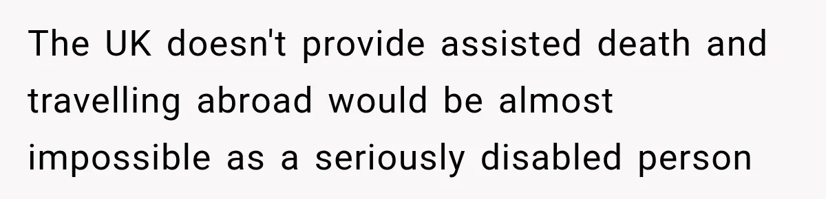 The UK doesn't provide assisted death and travelling abroad would be almost impossible as a seriously disabled person