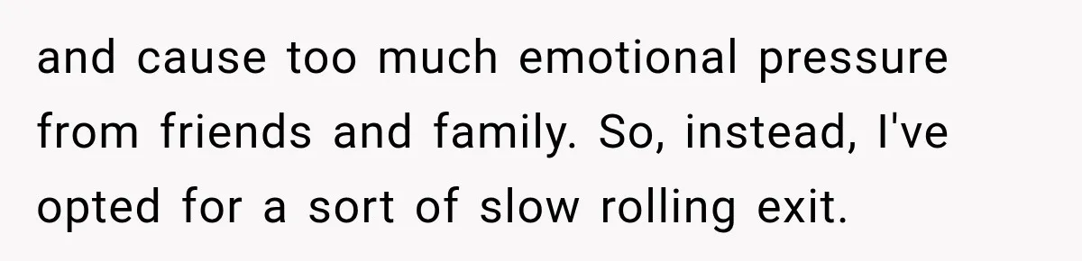 and cause too much emotional pressure from friends and family. So, instead, I've opted for a sort of slow rolling exit.