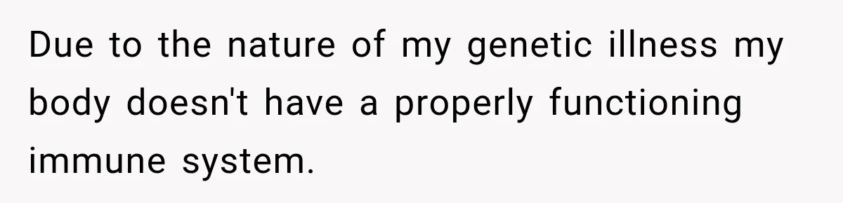 Due to the nature of my genetic illness my body doesn't have a properly functioning immune system.