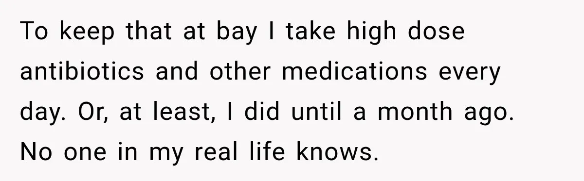 To keep that at bay I take high dose antibiotics and other medications every day. Or, at least, I did until a month ago. No one in my real life...