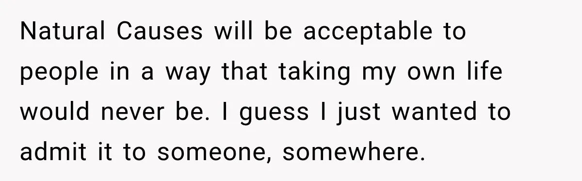 Natural Causes will be acceptable to people in a way that taking my own life would never be. I guess I just wanted to admit it to someone, somewhere.