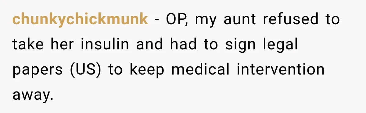 chunkychickmunk − OP, my aunt refused to take her insulin and had to sign legal papers (US) to keep medical intervention away.