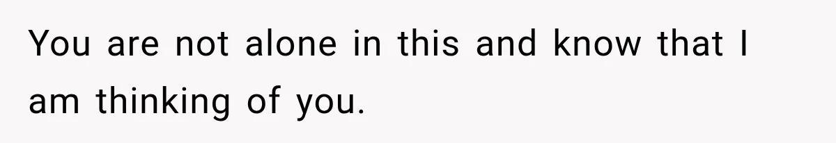 You are not alone in this and know that I am thinking of you.