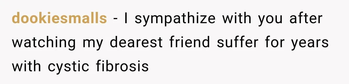 dookiesmalls − I sympathize with you after watching my dearest friend suffer for years with cystic fibrosis