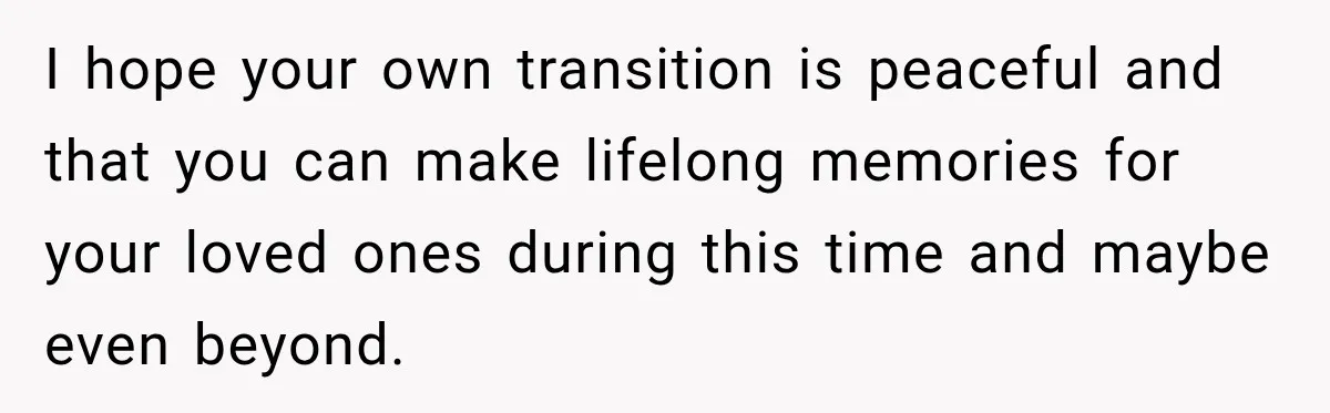 I hope your own transition is peaceful and that you can make lifelong memories for your loved ones during this time and maybe even beyond.