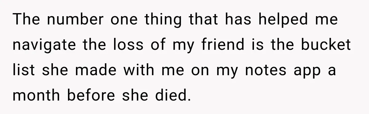 The number one thing that has helped me navigate the loss of my friend is the bucket list she made with me on my notes app a month before she...
