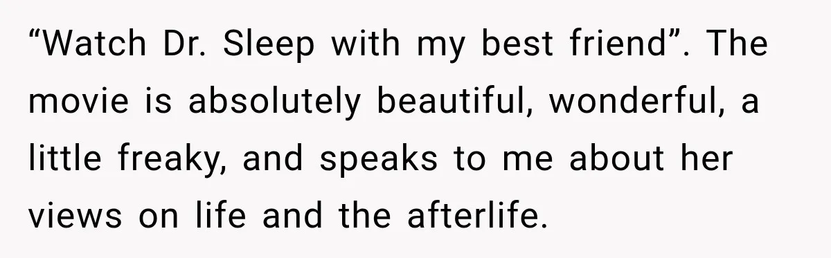 “Watch Dr. Sleep with my best friend”. The movie is absolutely beautiful, wonderful, a little freaky, and speaks to me about her views on life and the afterlife.
