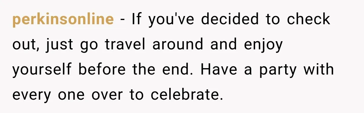 perkinsonline − If you've decided to check out, just go travel around and enjoy yourself before the end. Have a party with every one over to celebrate.