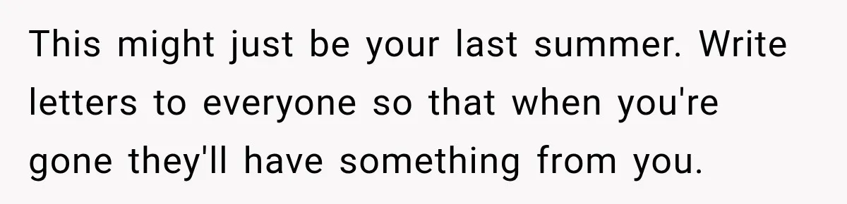 This might just be your last summer. Write letters to everyone so that when you're gone they'll have something from you.