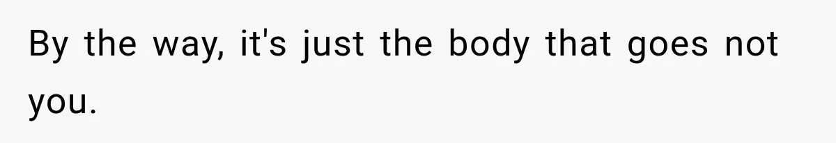 By the way, it's just the body that goes not you.