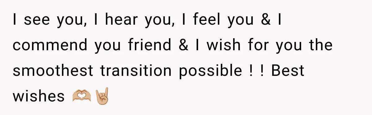 I see you, I hear you, I feel you & I commend you friend & I wish for you the smoothest transition possible ! ! Best wishes 🫶🏼🤘🏼