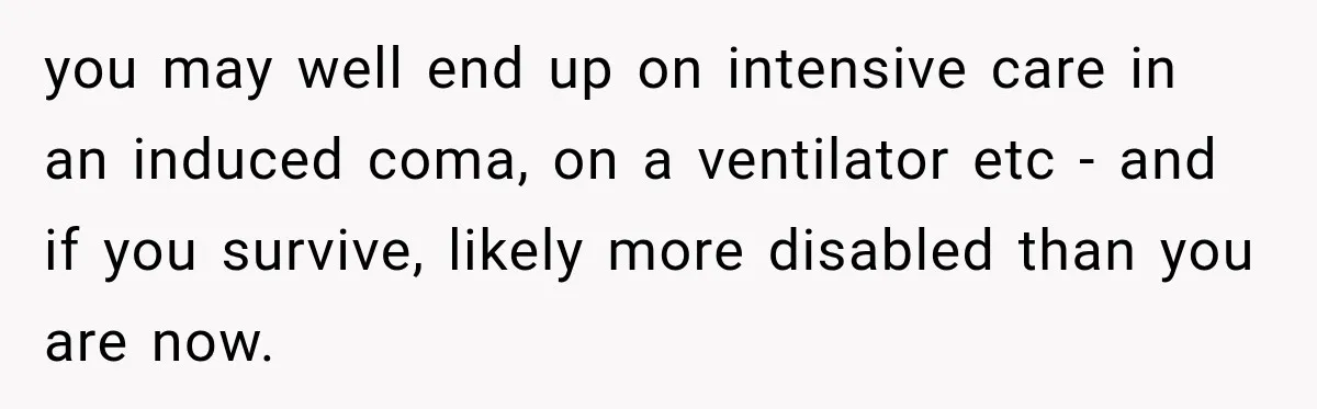 you may well end up on intensive care in an induced coma, on a ventilator etc - and if you survive, likely more disabled than you are now.