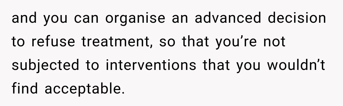 and you can organise an advanced decision to refuse treatment, so that you’re not subjected to interventions that you wouldn’t find acceptable.