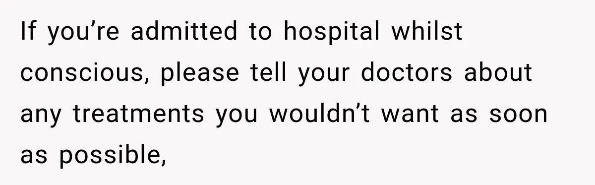 If you’re admitted to hospital whilst conscious, please tell your doctors about any treatments you wouldn’t want as soon as possible,