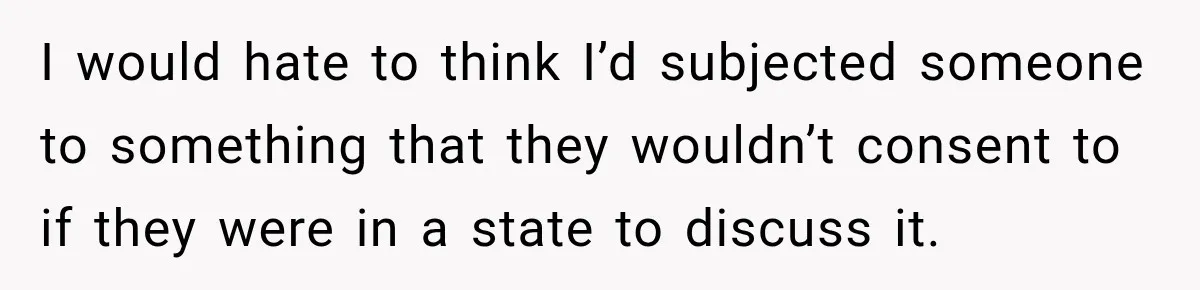 I would hate to think I’d subjected someone to something that they wouldn’t consent to if they were in a state to discuss it.