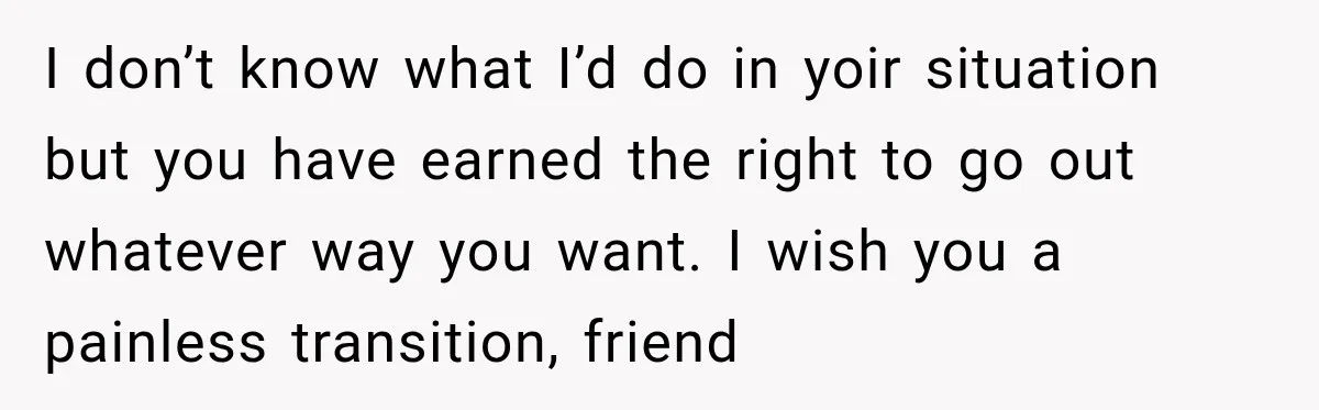 I don’t know what I’d do in yoir situation but you have earned the right to go out whatever way you want. I wish you a painless transition, friend
