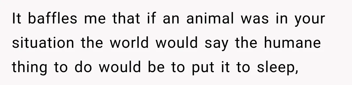 It baffles me that if an animal was in your situation the world would say the humane thing to do would be to put it to sleep,