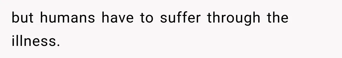 but humans have to suffer through the illness.