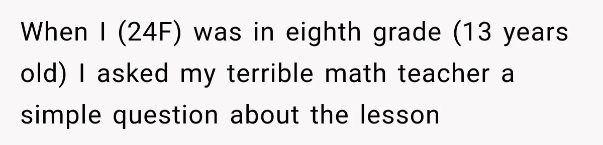 When I (24F) was in eighth grade (13 years old) I asked my terrible math teacher a simple question about the lesson