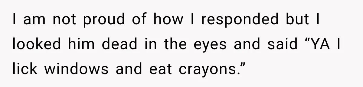 I am not proud of how I responded but I looked him dead in the eyes and said “YA I lick windows and eat crayons.”