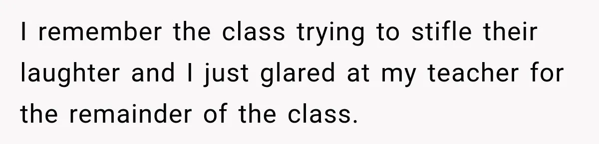 I remember the class trying to stifle their laughter and I just glared at my teacher for the remainder of the class.