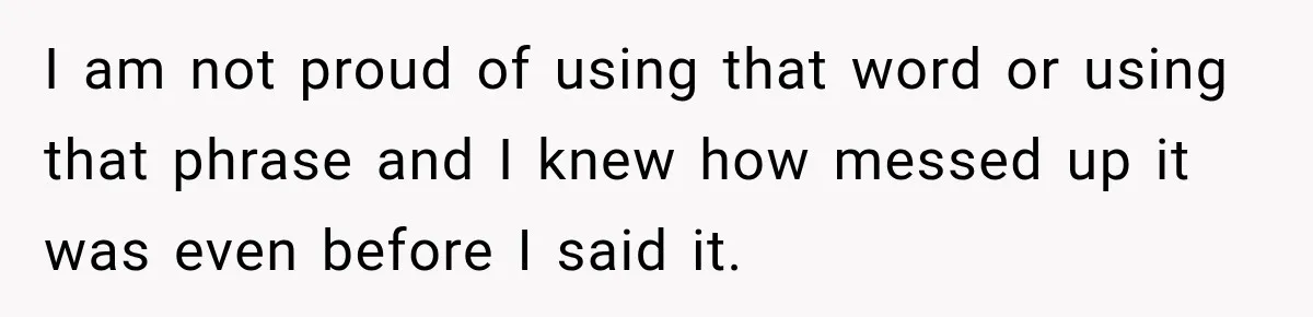 I am not proud of using that word or using that phrase and I knew how messed up it was even before I said it.