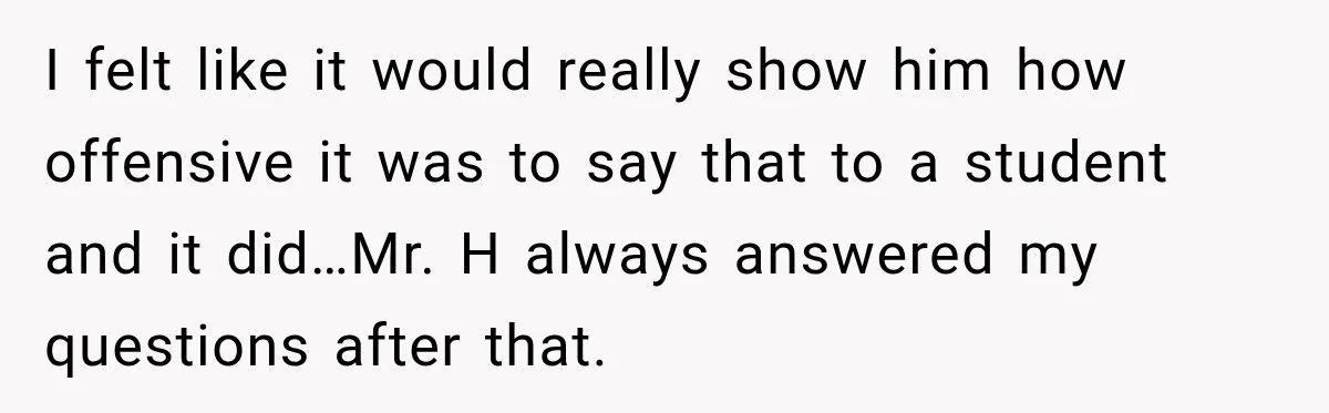 I felt like it would really show him how offensive it was to say that to a student and it did…Mr. H always answered my questions after that.