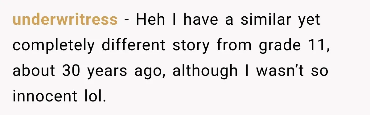 underwritress − Heh I have a similar yet completely different story from grade 11, about 30 years ago, although I wasn’t so innocent lol.