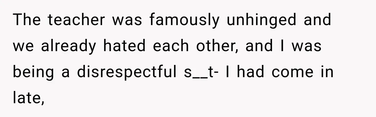 The teacher was famously unhinged and we already hated each other, and I was being a disrespectful s__t- I had come in late,