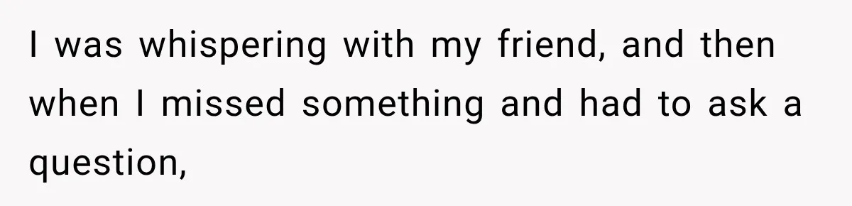 I was whispering with my friend, and then when I missed something and had to ask a question,