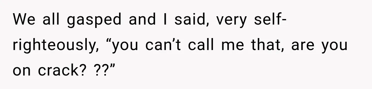 We all gasped and I said, very self-righteously, “you can’t call me that, are you on crack? ??”